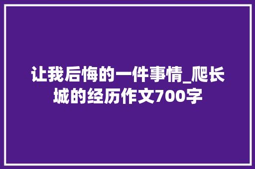 让我后悔的一件事情_爬长城的经历作文700字