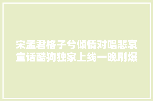 宋孟君格子兮倾情对唱悲哀童话酷狗独家上线一晚刷爆飙升榜