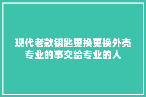 现代老款钥匙更换更换外壳专业的事交给专业的人