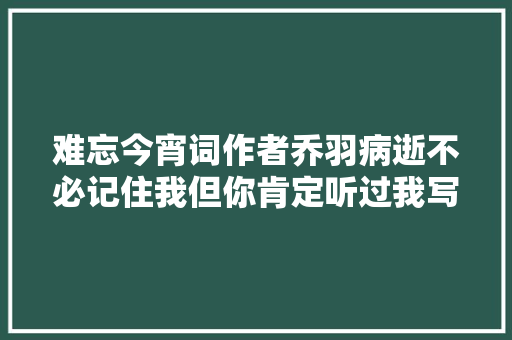 难忘今宵词作者乔羽病逝不必记住我但你肯定听过我写的歌