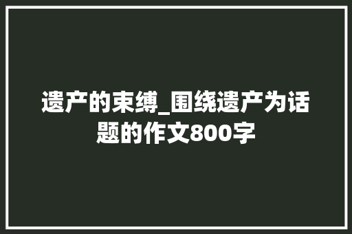 遗产的束缚_围绕遗产为话题的作文800字