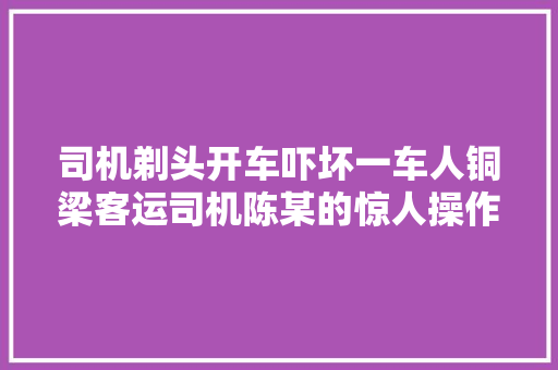 司机剃头开车吓坏一车人铜梁客运司机陈某的惊人操作引热议
