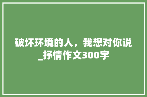 破坏环境的人，我想对你说_抒情作文300字