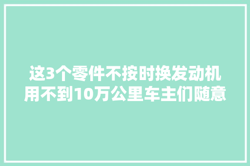 这3个零件不按时换发动机用不到10万公里车主们随意马虎忽视
