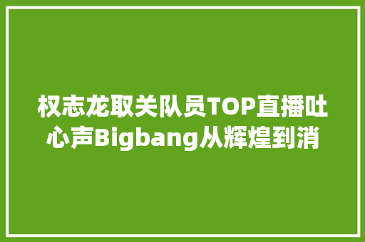 权志龙取关队员TOP直播吐心声Bigbang从辉煌到消亡