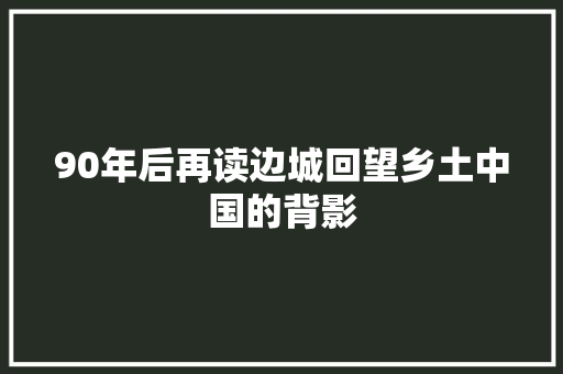 90年后再读边城回望乡土中国的背影