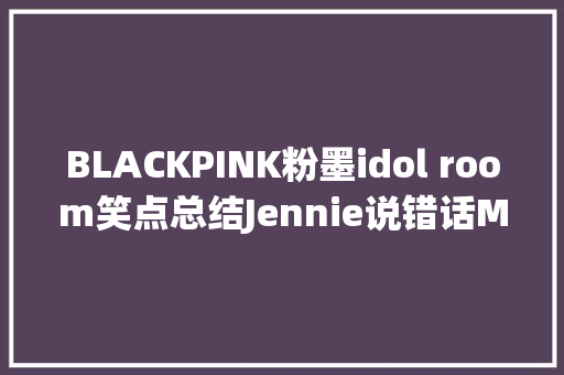 BLACKPINK粉墨idol room笑点总结Jennie说错话MC求锤得锤