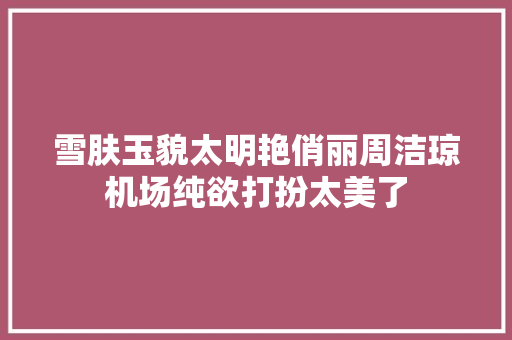 雪肤玉貌太明艳俏丽周洁琼机场纯欲打扮太美了