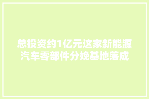 总投资约1亿元这家新能源汽车零部件分娩基地落成