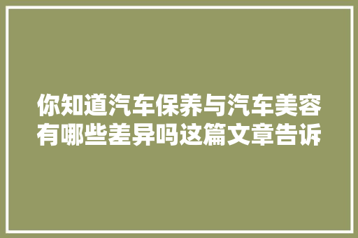你知道汽车保养与汽车美容有哪些差异吗这篇文章告诉你