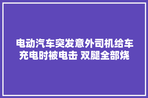 电动汽车突发意外司机给车充电时被电击 双腿全部烧黑
