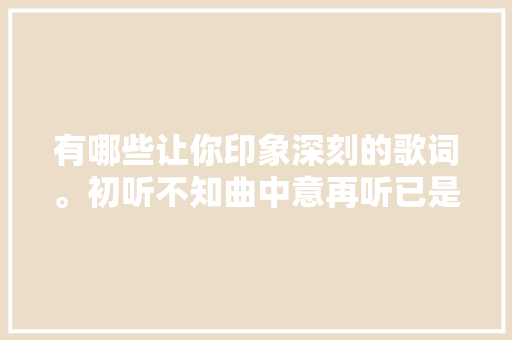 有哪些让你印象深刻的歌词。初听不知曲中意再听已是曲中人
