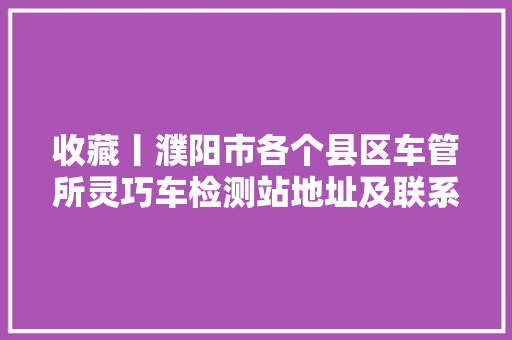 收藏丨濮阳市各个县区车管所灵巧车检测站地址及联系电话都在这里