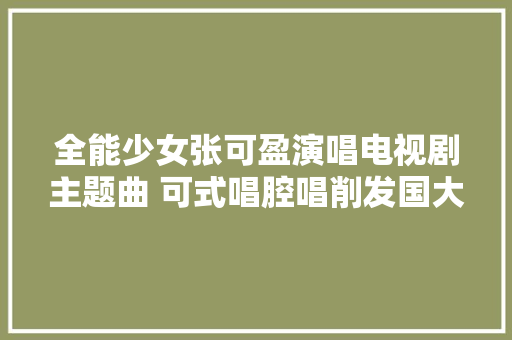 全能少女张可盈演唱电视剧主题曲 可式唱腔唱削发国大年夜情怀