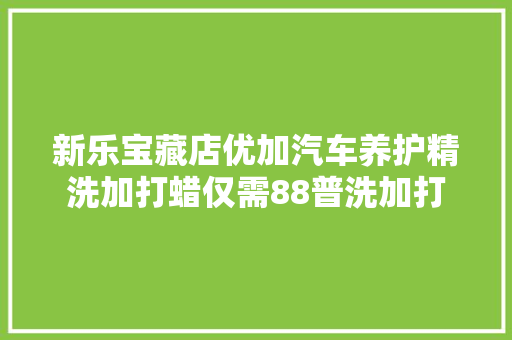 新乐宝藏店优加汽车养护精洗加打蜡仅需88普洗加打