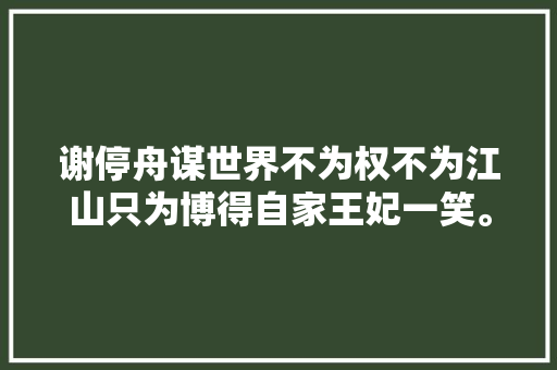 谢停舟谋世界不为权不为江山只为博得自家王妃一笑。