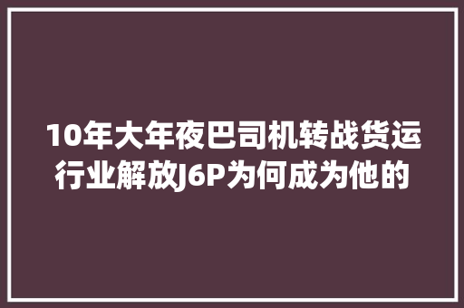 10年大年夜巴司机转战货运行业解放J6P为何成为他的心头好