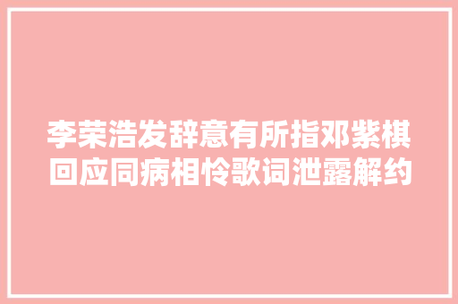 李荣浩发辞意有所指邓紫棋回应同病相怜歌词泄露解约内情