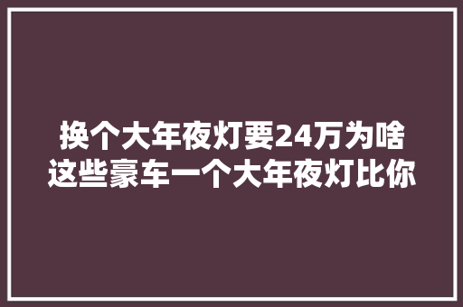 换个大年夜灯要24万为啥这些豪车一个大年夜灯比你的车还贵
