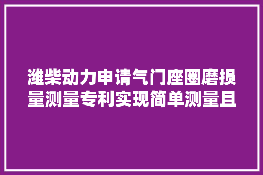潍柴动力申请气门座圈磨损量测量专利实现简单测量且测量误差小准确衡量气门座圈的耐磨机能