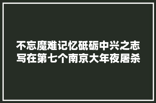 不忘魔难记忆砥砺中兴之志写在第七个南京大年夜屠杀去世难者国家公祭日到来之际