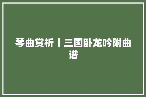 琴曲赏析丨三国卧龙吟附曲谱