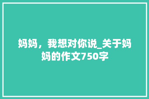 妈妈，我想对你说_关于妈妈的作文750字