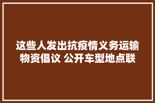 这些人发出抗疫情义务运输物资倡议 公开车型地点联系电话请转发