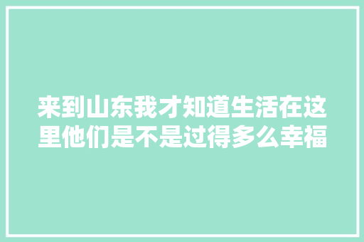 来到山东我才知道生活在这里他们是不是过得多么幸福