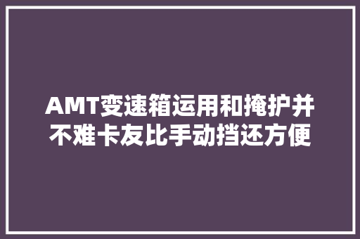 AMT变速箱运用和掩护并不难卡友比手动挡还方便
