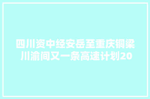 四川资中经安岳至重庆铜梁 川渝间又一条高速计划2021年开建