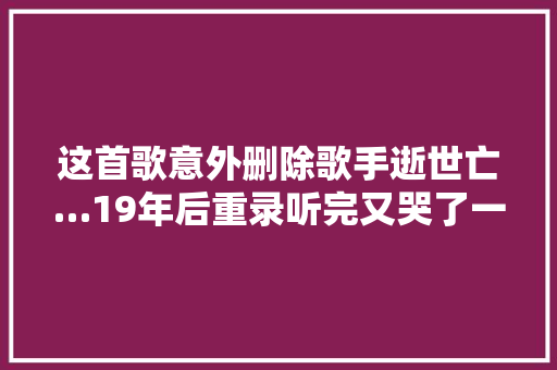 这首歌意外删除歌手逝世亡…19年后重录听完又哭了一遍