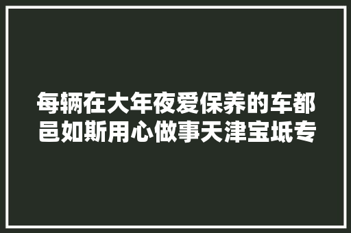 每辆在大年夜爱保养的车都邑如斯用心做事天津宝坻专业汽车保