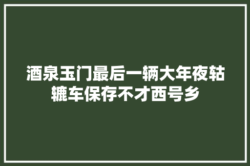 酒泉玉门最后一辆大年夜轱辘车保存不才西号乡