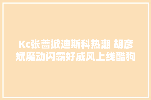 Kc张蔷掀迪斯科热潮 胡彦斌魔动闪霸好威风上线酷狗