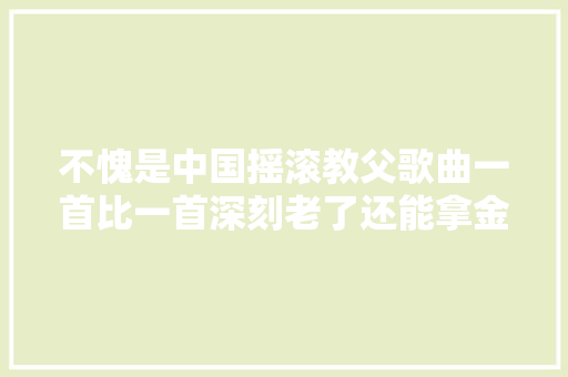 不愧是中国摇滚教父歌曲一首比一首深刻老了还能拿金曲奖
