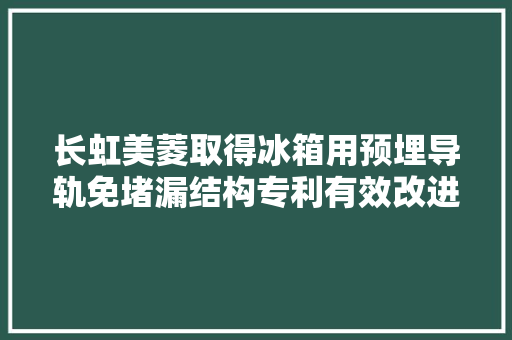 长虹美菱取得冰箱用预埋导轨免堵漏结构专利有效改进导轨安装孔堵漏效果