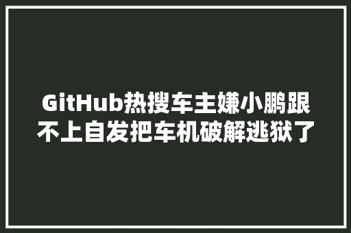 GitHub热搜车主嫌小鹏跟不上自发把车机破解逃狱了