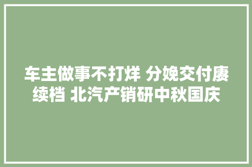 车主做事不打烊 分娩交付赓续档 北汽产销研中秋国庆假期奋战一线