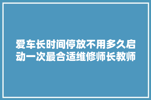 爱车长时间停放不用多久启动一次最合适维修师长教师傅的经验之谈