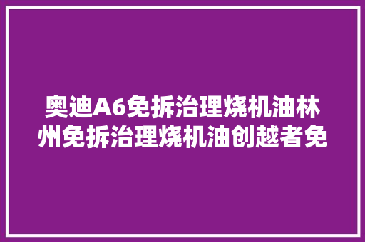 奥迪A6免拆治理烧机油林州免拆治理烧机油创越者免拆 汽车知识