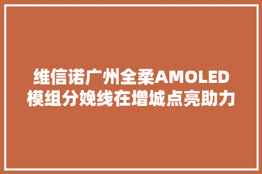 维信诺广州全柔AMOLED模组分娩线在增城点亮助力广州打造世界显示之都