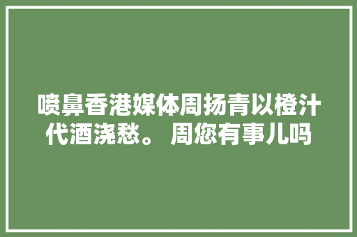 喷鼻香港媒体周扬青以橙汁代酒浇愁。 周您有事儿吗