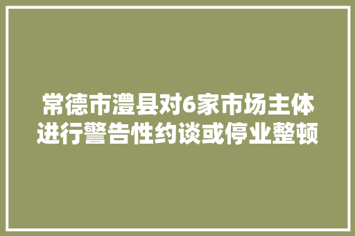 常德市澧县对6家市场主体进行警告性约谈或停业整顿