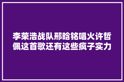 李荣浩战队邢晗铭唱火许哲佩这首歌还有这些疯子实力待彰显