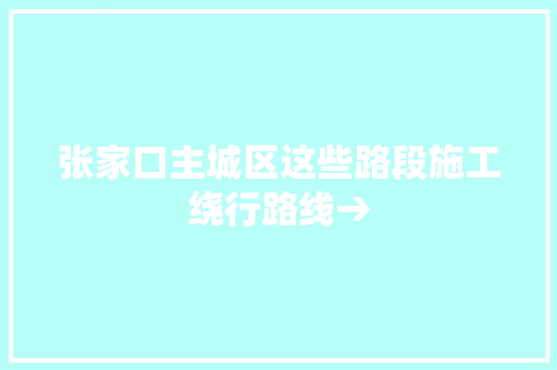 张家口主城区这些路段施工绕行路线→