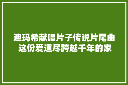 迪玛希献唱片子传说片尾曲 这份爱道尽跨越千年的家国之爱