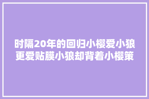 时隔20年的回归小樱爱小狼更爱贴膜小狼却背着小樱策划阴谋