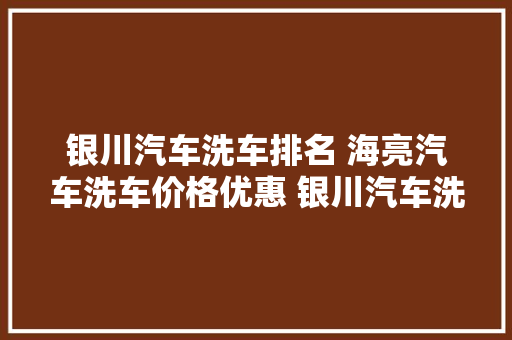 银川汽车洗车排名 海亮汽车洗车价格优惠 银川汽车洗车排名