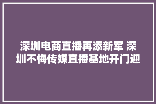 深圳电商直播再添新军 深圳不悔传媒直播基地开门迎客